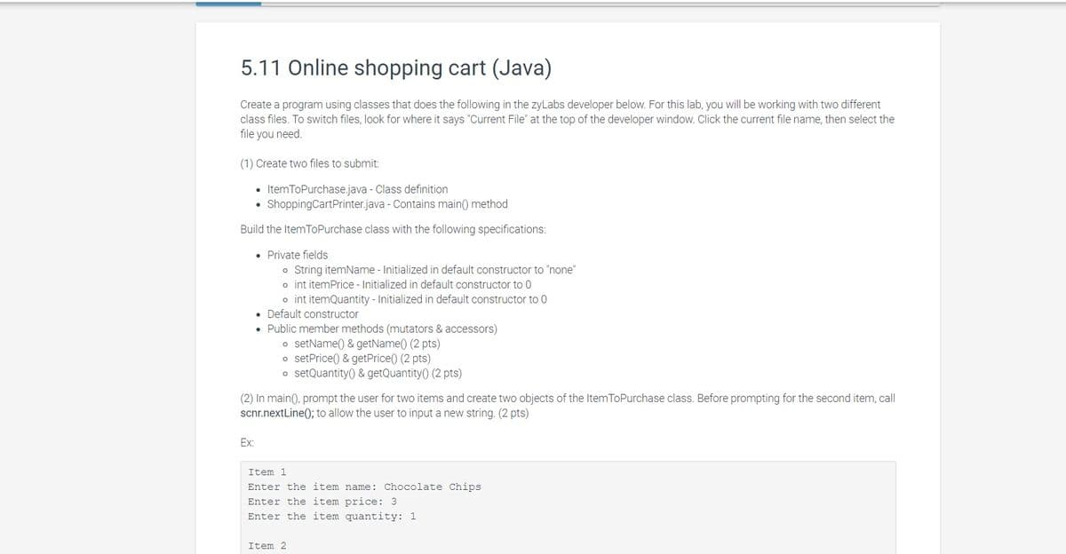 5.11 Online shopping cart (Java)
Create a program using classes that does the following in the zyLabs developer below. For this lab, you will be working with two different
class files. To switch files, look for where it says "Current File" at the top of the developer window. Click the current file name, then select the
file you need.
(1) Create two files to submit:
• ItemToPurchase.java - Class definition
ShoppingCartPrinter.java - Contains main() method
Build the ItemToPurchase class with the following specifications:
• Private fields
o String itemName - Initialized in default constructor to "none"
o int itemPrice - Initialized in default constructor to 0
o int itemQuantity - Initialized in default constructor to 0
• Default constructor
• Public member methods (mutators & accessors)
o setName() & getName() (2 pts)
o setPrice() & getPrice() (2 pts)
o setQuantity() & getQuantity() (2 pts)
(2) In main(), prompt the user for two items and create two objects of the ItemToPurchase class. Before prompting for the second item, call
scnr.nextLine(); to allow the user to input a new string. (2 pts)
Ex:
Item 1
Enter the item name: Chocolate Chips
Enter the item price: 3
Enter the item quantity: 1
Item 2
