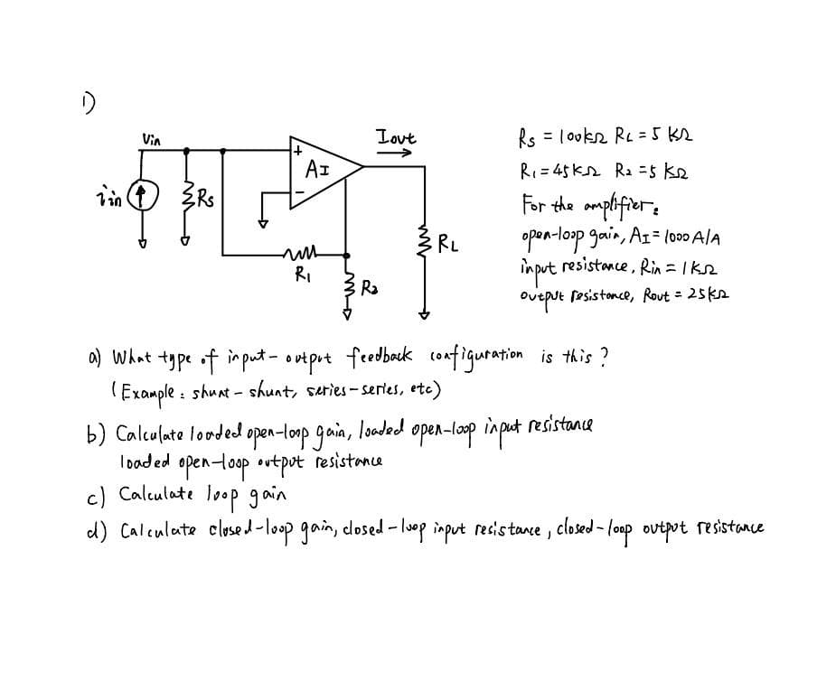 Lout
Rs = lookn Re = 5 K2
Vin
AI
RI= 45kn Ra =5 ke
For the amplifiers
opon-loop gain, A1= l000 AlA
in put resistance, Rin = Ikn
多RL
11
RI
Ra
Ovtput fesistonce, Rout = 25ks
a) What type of im put- ootprt feedbeck configuration is this ?
(Example : shunt - shunt, series- series, ete)
b) Calculate looded open-lonp gain, looded open-loop input resistance
loaded openloop ovtpot resistance
c) Calculate looP gain
d) Calculate closed-loop gain, closed - lop input resistane, closed - loop ovtpot resistance
