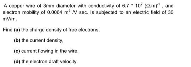 A copper wire of 3mm diameter with conductivity of 6.7 * 107 (2.m), and
electron mobility of 0.0064 m? V sec. Is subjected to an electric field of 30
mV/m.
Find (a) the charge density of free electrons,
(b) the current density,
(c) current flowing in the wire,
(d) the electron draft velocity.
