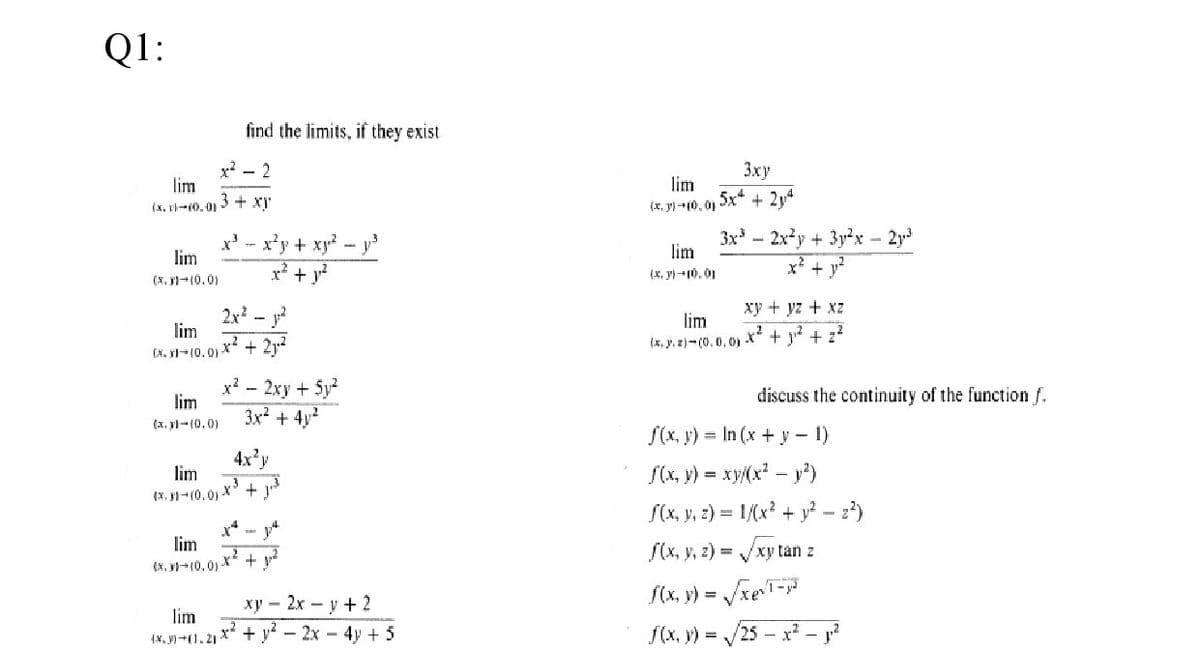 Q1:
find the limits, if they exist
x? - 2
lim
3 + xy
Зху
lim
(x, rl-10. 01
(x, p) -10. 0) Sx* + 2y4
x' - x'y + xy - y3
lim
3x - 2xy + 3y2x 2y
lim
x* +
(x, y)-10, 01
x + y
(x, Fl-(0.0)
xy + yz + xz
2x? - y?
lim
lim
(x. y, z)- (0.0,01 X" + j + z
(x, y1=(0, 0) x + 212
x?
lim
- 2xy + 5y
3x² + 4y?
discuss the continuity of the function f.
(x. yl-(0.0)
S(x, y) = In (x + y – 1)
S(x, y) = xy(x² – y°)
S(x, y, 2) = 1/(x? + y? – 2*)
S(x, y, z) = /xy tan z
4x'y
lim
(X, F-(0, 0) X +
x* - 4
lim
x? + v?
(x. l(0, 0)
f(x, y) =
xe
ху — 2х — у + 2
lim
(x, y) +(1.2) X* + y* - 2x - 4y + 5
f(x, y) = /25 – x² – j²
