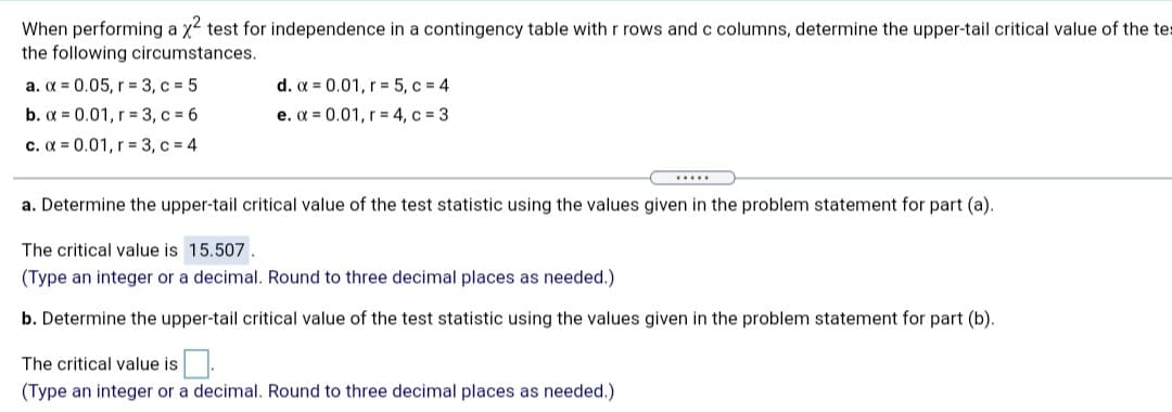 When performing a x2 test for independence in a contingency table with r rows and c columns, determine the upper-tail critical value of the tes
the following circumstances.
a. x = 0.05, r = 3, c = 5
b. x = 0.01, r = 3, c = 6
d. a = 0.01, r = 5, c = 4
e. a = 0.01, r = 4, c = 3
c. a = 0.01, r = 3, c = 4
....
a. Determine the upper-tail critical value of the test statistic using the values given in the problem statement for part (a).
The critical value is 15.507.
(Type an integer or a decimal. Round to three decimal places as needed.)
b. Determine the upper-tail critical value of the test statistic using the values given in the problem statement for part (b).
The critical value is.
(Type an integer or a decimal. Round to three decimal places as needed.)

