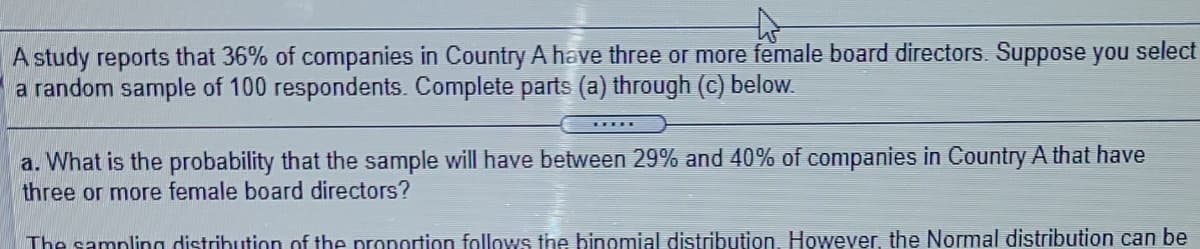 A study reports that 36% of companies in Country A have three or more female board directors. Suppose you select
a random sample of 100 respondents. Complete parts (a) through (c) below.
a. What is the probability that the sample will have between 29% and 40% of companies in Country A that have
three or more female board directors?
The sampling distribution of the pronortion follows the binomial distribution, However, the Normal distribution can be
