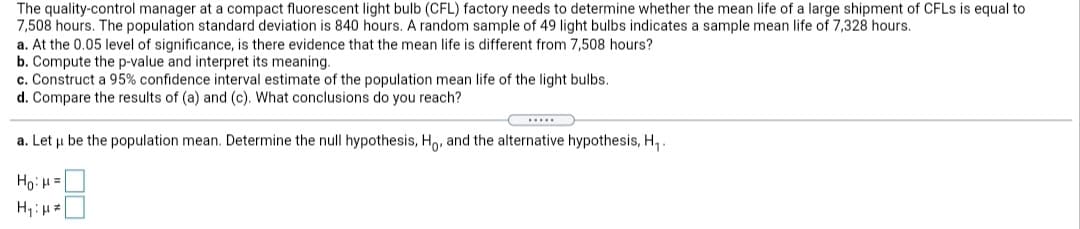 The quality-control manager at a compact fluorescent light bulb (CFL) factory needs to determine whether the mean life of a large shipment of CFLs is equal to
7,508 hours. The population standard deviation is 840 hours. A random sample of 49 light bulbs indicates a sample mean life of 7,328 hours.
a. At the 0.05 level of significance, is there evidence that the mean life is different from 7,508 hours?
b. Compute the p-value and interpret its meaning.
c. Construct a 95% confidence interval estimate of the population mean life of the light bulbs.
d. Compare the results of (a) and (c). What conclusions do you reach?
a. Let u be the population mean. Determine the null hypothesis, Ho, and the alternative hypothesis, H, .
Ho: H=|
