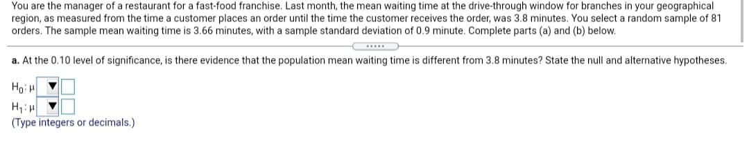 You are the manager of a restaurant for a fast-food franchise. Last month, the mean waiting time at the drive-through window for branches in your geographical
region, as measured from the time a customer places an order until the time the customer receives the order, was 3.8 minutes. You select a random sample of 81
orders. The sample mean waiting time is 3.66 minutes, with a sample standard deviation of 0.9 minute. Complete parts (a) and (b) below.
a. At the 0.10 level of significance, is there evidence that the population mean waiting time is different from 3.8 minutes? State the null and alternative hypotheses.
Ho H
(Type integers or decimals.)
