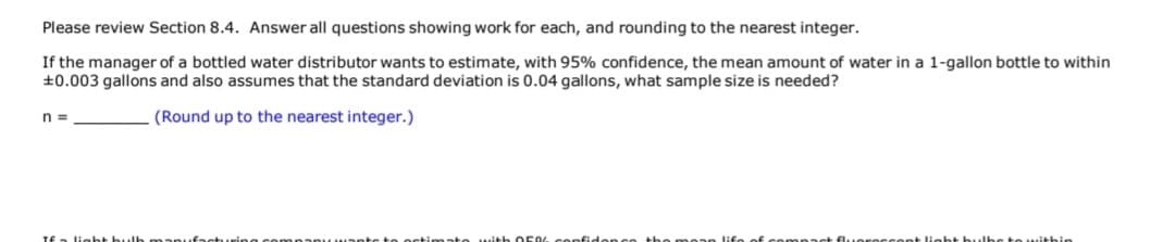Please review Section 8.4. Answer all questions showing work for each, and rounding to the nearest integer.
If the manager of a bottled water distributor wants to estimate, with 95% confidence, the mean amount of water in a 1-gallon bottle to within
+0.003 gallons and also assumes that the standard deviation is 0.04 gallons, what sample size is needed?
n =
(Round up to the nearest integer.)
TE
light bult
lieht
