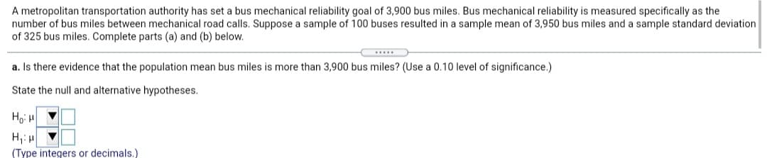 A metropolitan transportation authority has set a bus mechanical reliability goal of 3,900 bus miles. Bus mechanical reliability is measured specifically as the
number of bus miles between mechanical road calls. Suppose a sample of 100 buses resulted in a sample mean of 3,950 bus miles and a sample standard deviation
of 325 bus miles. Complete parts (a) and (b) below.
a. Is there evidence that the population mean bus miles is more than 3,900 bus miles? (Use a 0.10 level of significance.)
State the null and alternative hypotheses.
H,:
(Type integers or decimals.)
