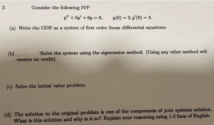 2.
Consider the following IVP
y" + 5y' +6y=0,
y(0) = 2, y'(0) = 3.
(a) Write the ODE as a system of first order linear differential equations.
(b) .
Solve the system using the eigenvector method. (Using any other method will
receive no credit)
(c) Solve the initial value problem.
(d) The solution to the original problem is one of the components of your systems solution.
What is this solution and why is it so? Explain your reasoning using 1-2 lines of English.