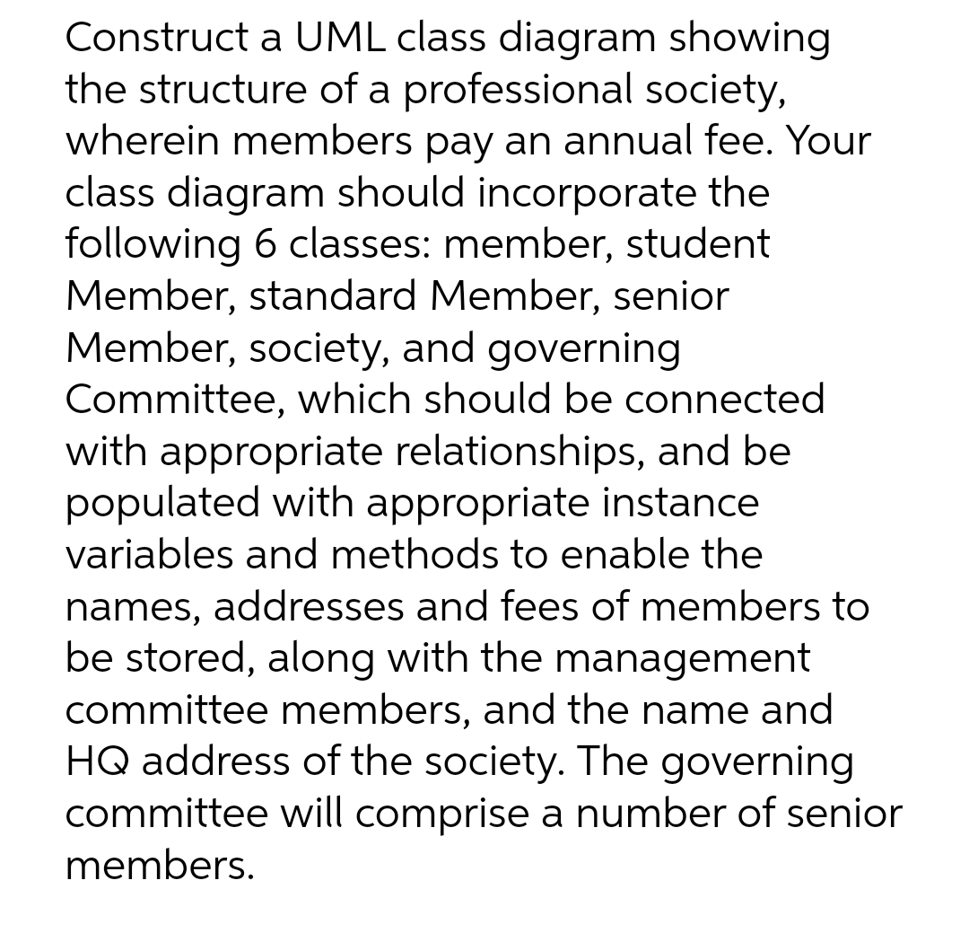 Construct a UML class diagram showing
the structure of a professional society,
wherein members pay an annual fee. Your
class diagram should incorporate the
following 6 classes: member, student
Member, standard Member, senior
Member, society, and governing
Committee, which should be connected
with appropriate relationships, and be
populated with appropriate instance
variables and methods to enable the
names, addresses and fees of members to
be stored, along with the management
committee members, and the name and
HQ address of the society. The governing
committee will comprise a number of senior
members.