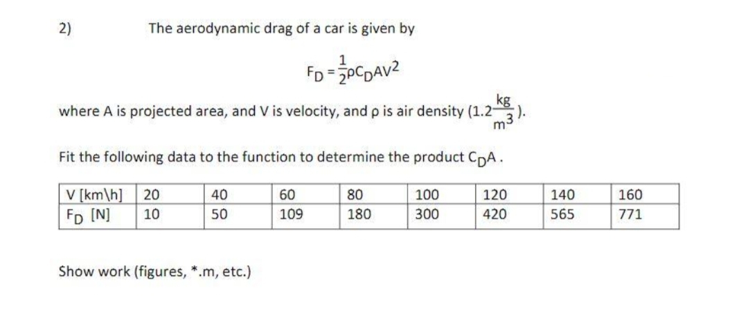 2)
The aerodynamic drag of a car is given by
1
FD=PCDAV²
kg
where A is projected area, and V is velocity, and p is air density (1.2-
Fit the following data to the function to determine the product CDA.
V [km/h] 20
40
60
80
100
120
FD [N]
10
50
109
180
300
420
Show work (figures, *.m, etc.)
m3).
140
565
160
771