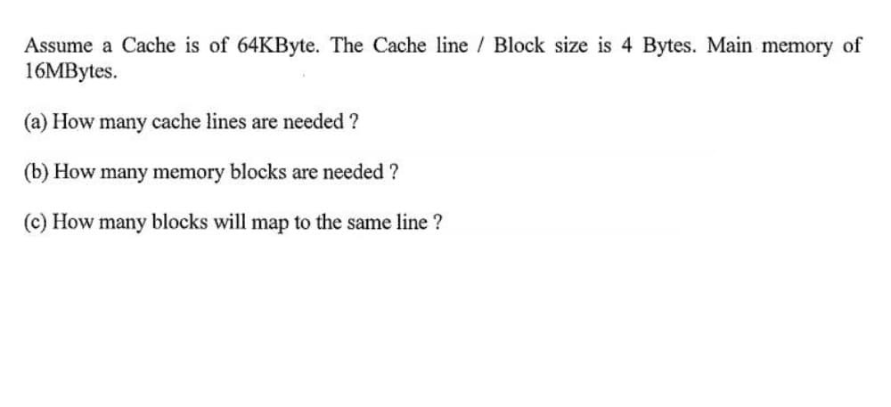 Assume a Cache is of 64KByte. The Cache line / Block size is 4 Bytes. Main memory of
16MBytes.
(a) How many cache lines are needed ?
(b) How many memory blocks are needed ?
(c) How many blocks will map to the same line ?
