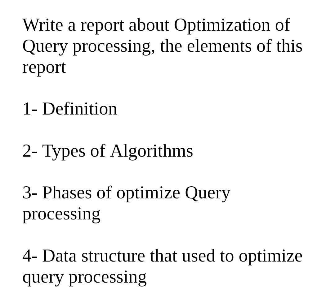 Write a report about Optimization of
Query processing, the elements of this
report
1- Definition
2- Types of Algorithms
3- Phases of optimize Query
processing
4- Data structure that used to optimize
query processing
