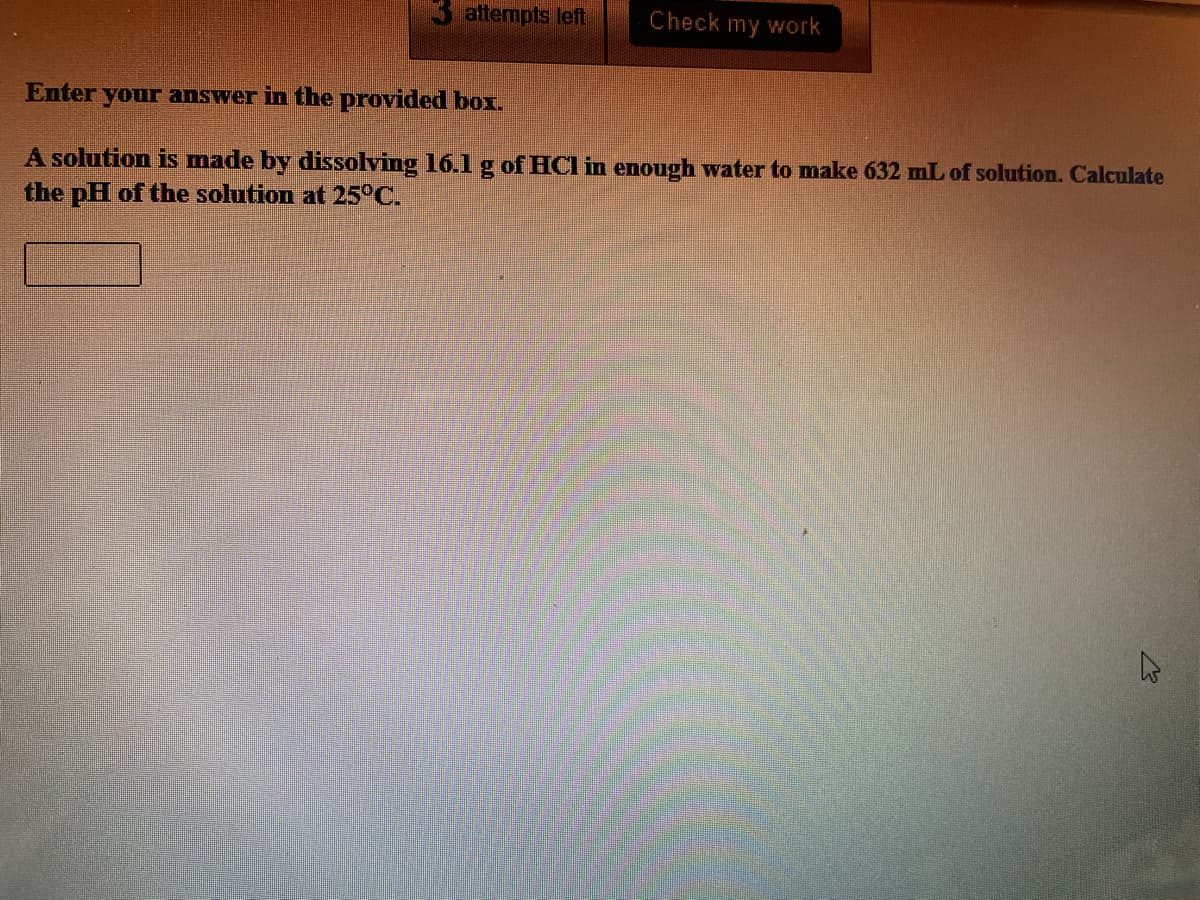 attempts left
Check my work
Enter your answer in the provided box.
A solution is made by dissolving 16.1g of HCl in enough water to make 632 mL of solution. Calculate
the pH of the solution at 25°C.
