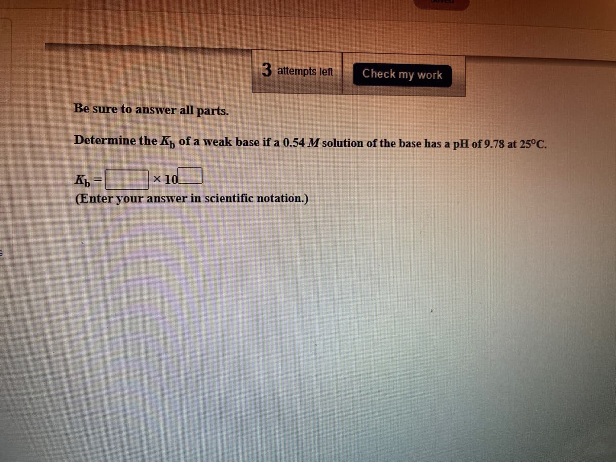 3 attempts left
Check my work
Be sure to answer all parts.
Determine the K of a weak base if a 0.54 M solution of the base has a pH of 9.78 at 25°C.
x 10
(Enter your answer in scientific notation.)
