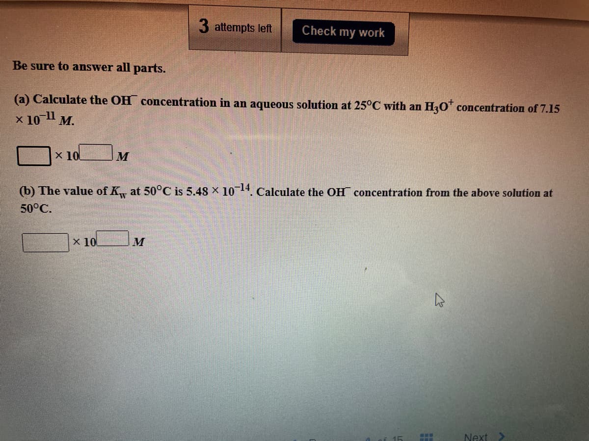 3 attempts left
Check
my work
Be sure to answer all parts.
(a) Calculate the OH concentration in an aqueous solution at 25°C with an H,O concentration of 7.15
x 10" M.
x 10
M
(b) The value of K at 50°C is 5.48 X 104. Calculate the OH concentration from the above solution at
50°C.
x 10
M
Next
