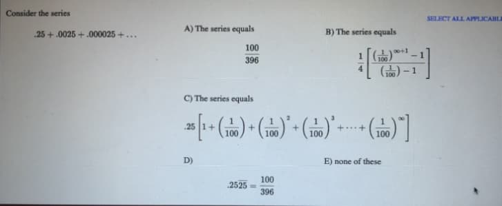 Consider the series
SELECT ALL APPLICABLI
A) The series equals
B) The series equals
.25 +.0025 + .000025 +..
100
1 [*-1
396
100
C) The series equals
25
+..+
100
100
100
100
D)
E) none of these
100
2525
!3!
396
