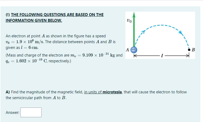 (!) THE FOLLOWING QUESTIONS ARE BASED ON THE
INFORMATION GIVEN BELOW.
An electron at point A as shown in the figure has a speed
vo = 1.9 x 10° m/s. The distance between points A and B is
given as l = 6 cm.
A
B
(Mass and charge of the electron are me = 9.109 x 10 31 kg and
qe = 1.602 x 10 19 C, respectively.)
K-
A) Find the magnitude of the magnetic field, in units of microtesla, that will cause the electron to follow
the semicircular path from A to B.
Answer:
