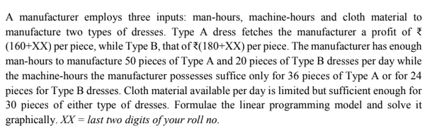 A manufacturer employs three inputs: man-hours, machine-hours and cloth material to
manufacture two types of dresses. Type A dress fetches the manufacturer a profit of
(160+XX) per piece, while Type B, that of 7(180+XX) per piece. The manufacturer has enough
man-hours to manufacture 50 pieces of Type A and 20 pieces of Type B dresses per day while
the machine-hours the manufacturer possesses suffice only for 36 pieces of Type A or for 24
pieces for Type B dresses. Cloth material available per day is limited but sufficient enough for
30 pieces of either type of dresses. Formulae the linear programming model and solve it
graphically. XX = last two digits of your roll no.
