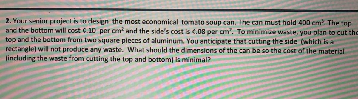 2. Your senior project is to design the most economical tomato soup can. The can must hold 400 cm3. The top
and the bottom will cost C.10 per cm? and the side's cost is ¢.08 per cm2. To minimize waste, you plan to cut the
top and the bottom from two square pieces of aluminum. You anticipate that cutting the side (which is a
rectangle) will not produce any waste. What should the dimensions of the can be so the cost of the material
(including the waste from cutting the top and bottom) is minimal?
