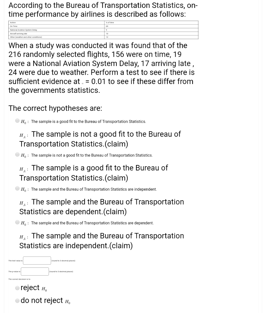 The correct hypotheses are:
H : The sample is a good fit to the Bureau of Transportation Statistics.
The sample is not a good fit to the Bureau of
Transportation Statistics.(claim)
H:
H, : The sample is not a good fit to the Bureau of Transportation Statistics.
H: The sample is a good fit to the Bureau of
Transportation Statistics.(claim)
O Ho : The sample and the Bureau of Transportation Statistics are independent.
The sample and the Bureau of Transportation
HA:
Statistics are dependent.(claim)
H: The sample and the Bureau of Transportation Statistics are dependent.
The sample and the Bureau of Transportation
Statistics are independent.(claim)
H:
The test valun is
(round to 3 decimal places)
The pvalue is
(round to 3 decimal places)
The correct decision is to
o reject H,
do not reject H,
