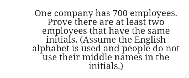 One company has 700 employees.
Prove there are at least two
employees that have the same
initials. (Assume the English
alphabet is used and people do not
use their middle names in the
initials.)
