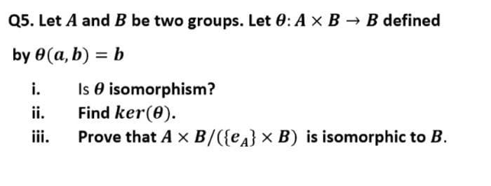 Q5. Let A and B be two groups. Let 0: A x B → B defined
by 0(a, b) = b
%3D
Is O isomorphism?
Find ker(0).
Prove that A x B/({ea} × B) is isomorphic to B.
i.
ii.
iii.
