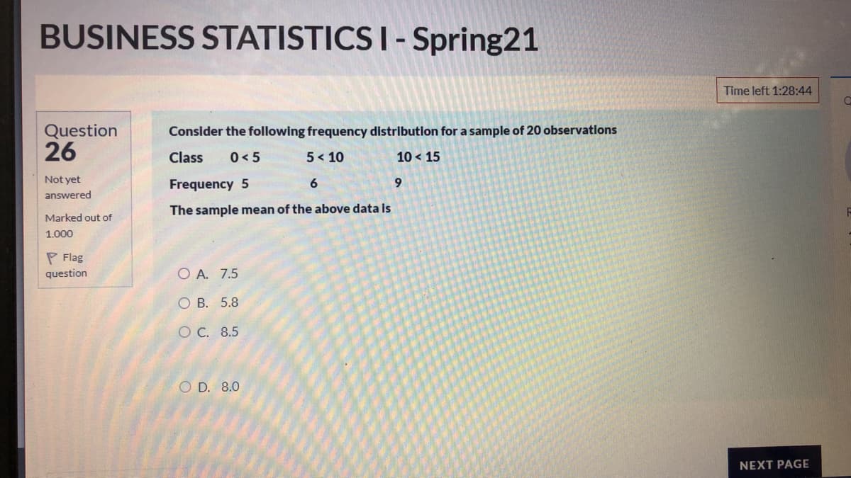 BUSINESS STATISTICS I - Spring21
Time left 1:28:44
Question
26
Consider the following frequency distribution for a sample of 20 observations
Class
0< 5
5< 10
10 < 15
Not yet
Frequency 5
9.
answered
The sample mean of the above data is
Marked out of
1.000
P Flag
question
O A. 7.5
O B. 5.8
O C. 8.5
O D. 8.0
NEXT PAGE
