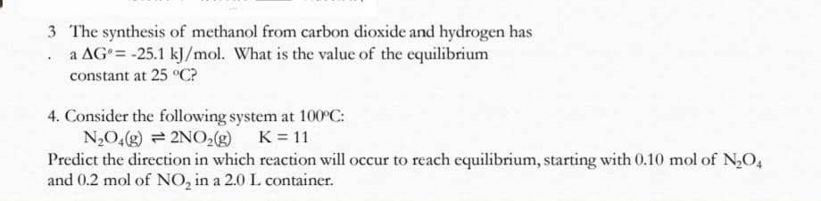 3 The synthesis of methanol from carbon dioxide and hydrogen has
a AG°= -25.1 kJ/mol. What is the value of the equilibrium
constant at 25 °C?
4. Consider the following system at 100°C:
N2O,(g) = 2NO2g) K= 11
Predict the direction in which reaction will occur to reach equilibrium, starting with 0.10 mol of N,O4
and 0.2 mol of NO, in a 2.0 L container.
