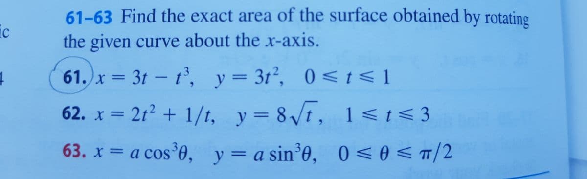61-63 Find the exact area of the surface obtained by rotating
ic
the given curve about the x-axis.
61. x = 3t - t, y= 3t², 0 <t < 1
%3D
%3D
62. x = 21? + 1/t, y= 8/t, 1<t<3
63. x = a cos 0, y=a sin³0, 0<0 <T/2
0 < 0 < T/2
у
