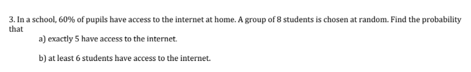 3. In a school, 60% of pupils have access to the internet at home. A group of 8 students is chosen at random. Find the probability
that
a) exactly 5 have access to the internet.
b) at least 6 students have access to the internet.
