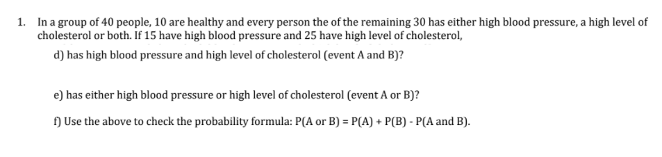 1. In a group of 40 people, 10 are healthy and every person the of the remaining 30 has either high blood pressure, a high level of
cholesterol or both. If 15 have high blood pressure and 25 have high level of cholesterol,
d) has high blood pressure and high level of cholesterol (event A and B)?
e) has either high blood pressure or high level of cholesterol (event A or B)?
) Use the above to check the probability formula: P(A or B) = P(A) + P(B) - P(A and B).
