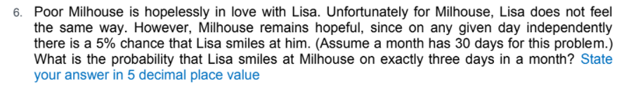 6. Poor Milhouse is hopelessly in love with Lisa. Unfortunately for Milhouse, Lisa does not feel
the same way. However, Milhouse remains hopeful, since on any given day independently
there is a 5% chance that Lisa smiles at him. (Assume a month has 30 days for this problem.)
What is the probability that Lisa smiles at Milhouse on exactly three days in a month? State
your answer in 5 decimal place value
