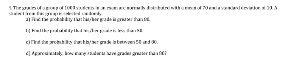 4. The grades of a group of 1000 students in an exam are normally distributed with a mean of 70 and a standard deviation of 10. A
student from this group is selected randomly.
a) Find the probability that his/her grade is greater than 80.
b) Find the probability that his/her grade is less than 50.
c) Find the probability that his/her grade is between 50 and 80.
d) Approximately, how many students have grades greater than 80?
