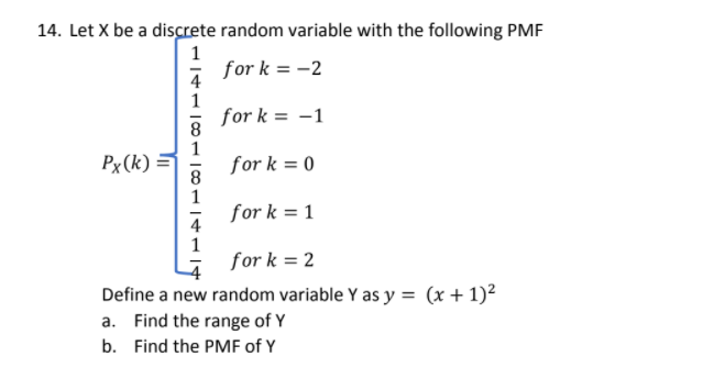 14. Let X be a discrete random variable with the following PMF
1
for k =
= -2
4
1
for k = -1
Px (k)
=
for k = 0
8
1
for k = 1
4
1
for k = 2
Define a new random variable Y as y = (x+ 1)²
a. Find the range of Y
b. Find the PMF of Y
