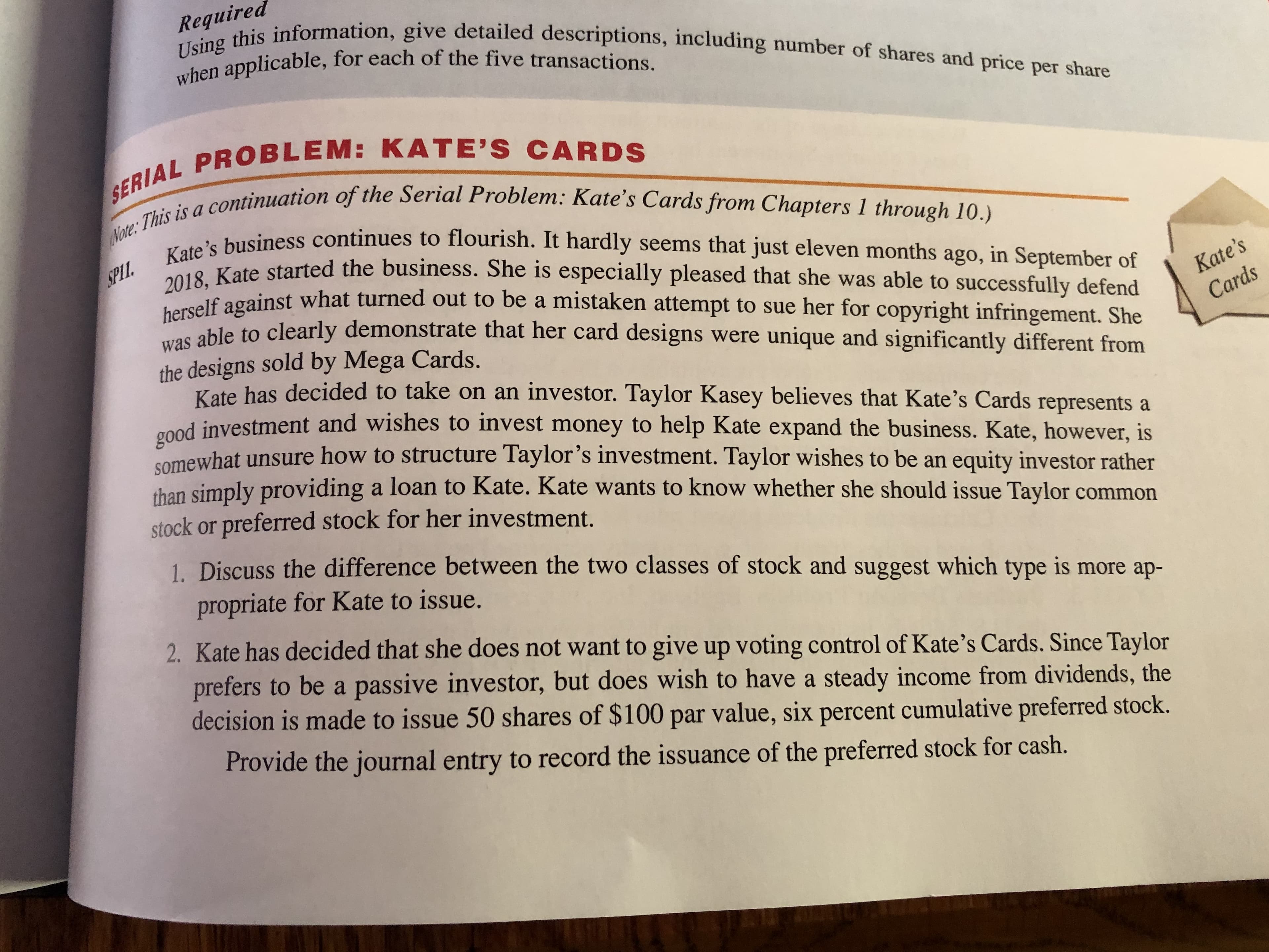 Required
Using this information, give detailed descriptions, including number of shares and price per share
when applicable, for each of the five transactions.
SERIAL PROBLEM: KATE'S CARDS
Note: This is a continuation of the Serial Problem: Kate's Cards from Chapters 1 through 10.)
Kate's business continues to flourish. It hardly seems that just eleven months ago, in September of
2018, Kate started the business. She is especially pleased that she was able to successfully defend
herself against what turned out to be a mistaken attempt to sue her for copyright infringement. She
was able to clearly demonstrate that her card designs were
the designs sold by Mega Cards.
Kate has decided to take on an investor. Taylor Kasey believes that Kate's Cards represents a
SPLI
Kate's
Cards
unique and significantly different from
good investment and wishes to invest money to help Kate expand the business. Kate, however, is
Somewhat unsure how to structure Taylor's investment. Taylor wishes to be an
than simply providing a loan to Kate. Kate wants to know whether she should issue Taylor common
stock or preferred stock for her investment.
equity investor rather
1. Discuss the difference between the two classes of stock and suggest which type is more ap-
propriate for Kate to issue.
2. Kate has decided that she does not want to give up voting control of Kate's Cards. Since Taylor
prefers to be a passive investor, but does wish to have a steady income from dividends, the
decision is made to issue 50 shares of $100 par value, six percent cumulative preferred stock.
Provide the journal entry to record the issuance of the preferred stock for cash.
