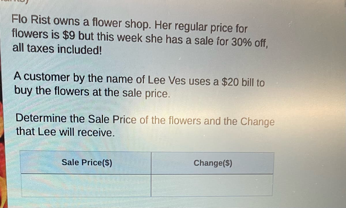 Flo Rist owns a flower shop. Her regular price for
flowers is $9 but this week she has a sale for 30% off,
all taxes included!
A customer by the name of Lee Ves uses a $20 bill to
buy the flowers at the sale price.
Determine the Sale Price of the flowers and the Change
that Lee will receive.
Sale Price($)
Change($)

