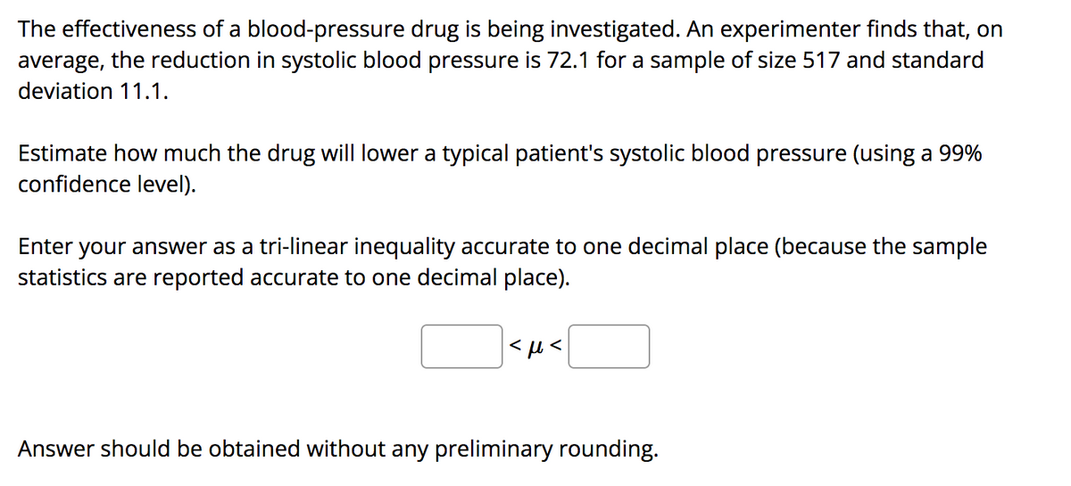 The effectiveness of a blood-pressure drug is being investigated. An experimenter finds that, on
average, the reduction in systolic blood pressure is 72.1 for a sample of size 517 and standard
deviation 11.1.
Estimate how much the drug will lower a typical patient's systolic blood pressure (using a 99%
confidence level).
Enter your answer as a tri-linear inequality accurate to one decimal place (because the sample
statistics are reported accurate to one decimal place).
Answer should be obtained without any preliminary rounding.
