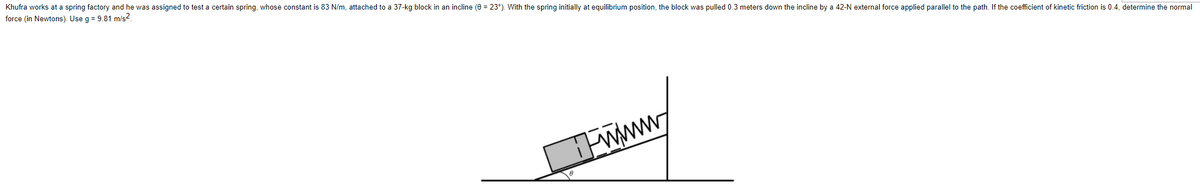 Khufra works at a spring factory and he was assigned to test a certain spring, whose constant is 83 N/m, attached to a 37-kg block in an incline (0 = 23°). With the spring initially at equilibrium position, the block was pulled 0.3 meters down the incline by a 42-N external force applied parallel to the path. If the coefficient of kinetic friction is 0.4, determine the normal
force (in Newtons). Use g = 9.81 m/s2