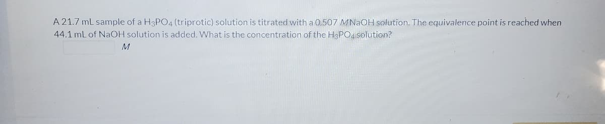 A 21.7 mL sample of a H3PO4 (triprotic) solution is titrated with a 0.507 MNAOH solution. The equivalence point is reached when
44.1 mL of NAOH solution is added. What is the concentration of the H3PO4 solution?
M
