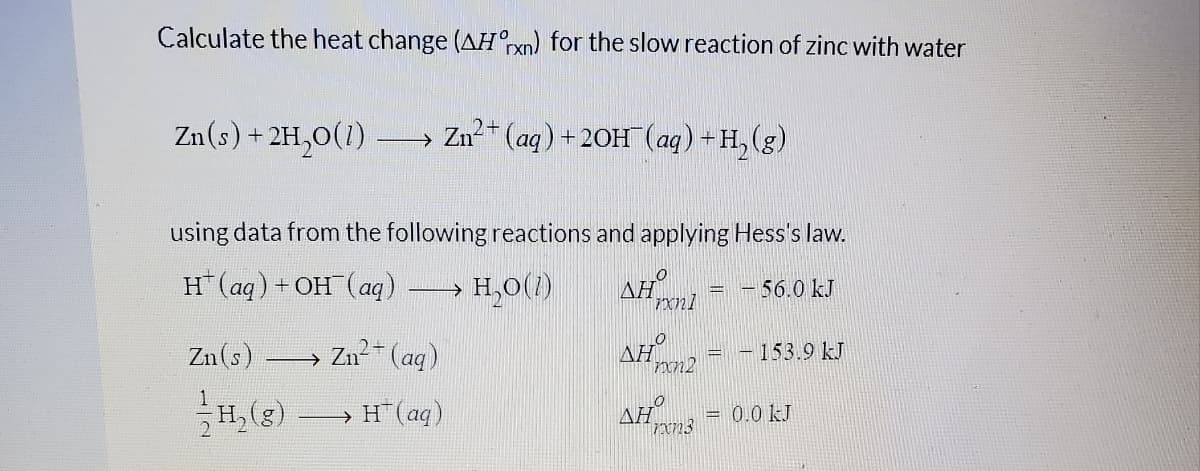 Calculate the heat change (AH°rxn) for the slow reaction of zinc with water
Zu(s) + 2H,0(1)
→ Zn-" (aq)+20H (aq) +H,(g)
using data from the following reactions and applying Hess's law.
H(aq)+ OH (aq)
H,0(1)
AH
-56.0 kJ
xn1
Zn2-
2+(ag)
AH
Zn(s)
153.9 kJ
1
H, (e) H(ag)
H"(aq)
AH
0.0 kJ
