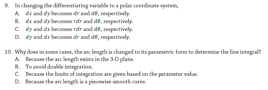 In changing the differentiating variable to a polar coordinate system,
A. dx and dy becomes dr and de, respectively.
B. dx and dy becomes rdr and d , respectively.
C. dy and dx becomes rdr and d0, respectively.
D. dy and dx becomes dr and de, respectively.
10. Why does in some cases, the arc length is changed to its parametric form to determine the line integral?
A. Because the arc length exists in the 3-D plane.
B. To avoid double integration.
Because the limits of integration are given based on the parameter value.
D. Because the arc length is a piecewise smooth curve.
C.
9.
