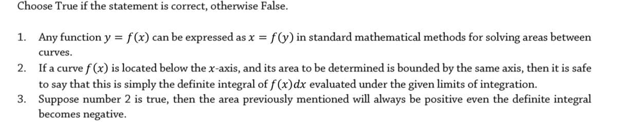 Choose True if the statement is correct, otherwise False.
1. Any function y = f (x) can be expressed as x = f (y) in standard mathematical methods for solving areas between
curves.
If a curve f (x) is located below the x-axis, and its area to be determined is bounded by the same axis, then it is safe
to say that this is simply the definite integral of f (x)dx evaluated under the given limits of integration.
3. Suppose number 2 is true, then the area previously mentioned will always be positive even the definite integral
becomes negative.
2.
