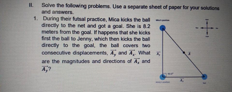 Solve the following problems. Use a separate sheet of paper for your solutions
and answers.
II.
раper
1. During their futsal practice, Mica kicks the ball
directly to the net and got a goal. She is 8.2
meters from the goal. If happens that she kicks
first the ball to Jenny, which then kicks the ball
directly to the goal, the ball covers two
consecutive displacements, A, and A. What
Mica's position
A,
are the magnitudes and directions of A, and
A,?
90.0
A,
enny's position

