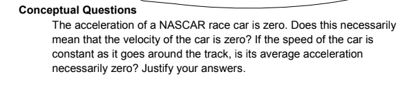 Conceptual Questions
The acceleration of a NASCAR race car is zero. Does this necessarily
mean that the velocity of the car is zero? If the speed of the car is
constant as it goes around the track, is its average acceleration
necessarily zero? Justify your answers.
