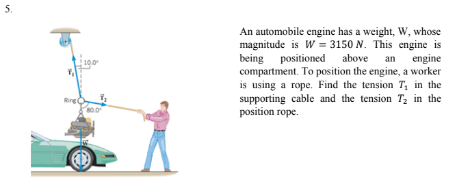 5.
An automobile engine has a weight, W, whose
magnitude is W = 3150 N. This engine is
being positioned
compartment. To position the engine, a worker
is using a rope. Find the tension T, in the
supporting cable and the tension T, in the
position rope.
above
an engine
10.0
Ring
80.0

