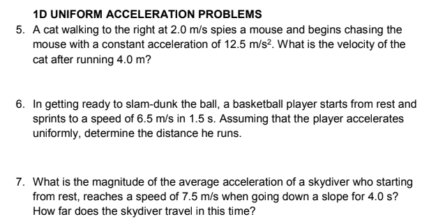 1D UNIFORM ACCELERATION PROBLEMS
5. A cat walking to the right at 2.0 m/s spies a mouse and begins chasing the
mouse with a constant acceleration of 12.5 m/s?. What is the velocity of the
cat after running 4.0 m?
6. In getting ready to slam-dunk the ball, a basketball player starts from rest and
sprints to a speed of 6.5 m/s in 1.5 s. Assuming that the player accelerates
uniformly, determine the distance he runs.
7. What is the magnitude of the average acceleration of a skydiver who starting
from rest, reaches a speed of 7.5 m/s when going down a slope for 4.0 s?
How far does the skydiver travel in this time?
