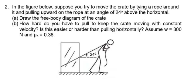 2. In the figure below, suppose you try to move the crate by tying a rope around
it and pulling upward on the rope at an angle of 24° above the horizontal.
(a) Draw the free-body diagram of the crate
(b) How hard do you have to pull to keep the crate moving with constant
velocity? Is this easier or harder than pulling horizontally? Assume w = 300
N and uk = 0.36.
240
