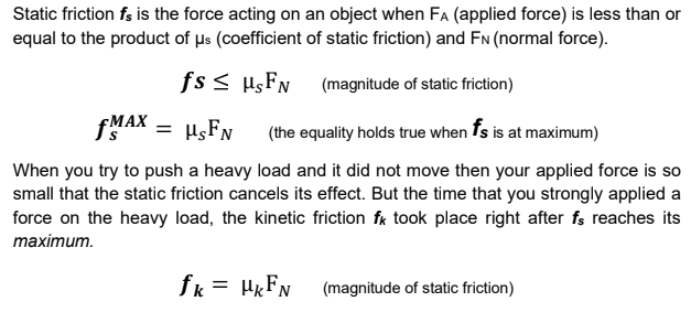 Static friction fs is the force acting on an object when FA (applied force) is less than or
equal to the product of µs (coefficient of static friction) and FN (normal force).
fs < µsFN (magnitude of static friction)
FMAX
(the equality holds true when fs is at maximum)
When you try to push a heavy load and it did not move then your applied force is so
small that the static friction cancels its effect. But the time that you strongly applied a
force on the heavy load, the kinetic friction fk took place right after fs reaches its
таxiтum.
fk = HKFN
(magnitude of static friction)
