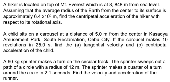 A hiker is located on top of Mt. Everest which is at 8, 848 m from sea level.
Assuming that the average radius of the Earth from the center to its surface is
approximately 6.4 x10€ m, find the centripetal acceleration of the hiker with
respect to its rotational axis.
A child sits on a carousel at a distance of 5.0 m from the center in Kasadya
Amusement Park, South Reclamation, Cebu City. If the carousel makes 10
revolutions in 25.0 s, find the (a) tangential velocity and (b) centripetal
acceleration of the child.
A 60-kg sprinter makes a turn on the circular track. The sprinter sweeps out a
path of a circle with a radius of 12 m. The sprinter makes a quarter of a turn
around the circle in 2.1 seconds. Find the velocity and acceleration of the
runner.
