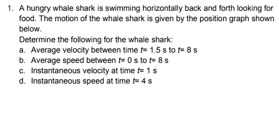 1. A hungry whale shark is swimming horizontally back and forth looking for
food. The motion of the whale shark is given by the position graph shown
below.
Determine the following for the whale shark:
a. Average velocity between time t= 1.5 s to t= 8 s
b. Average speed between t= 0 s to t= 8 s
c. Instantaneous velocity at time t= 1 s
d. Instantaneous speed at time t= 4 s
