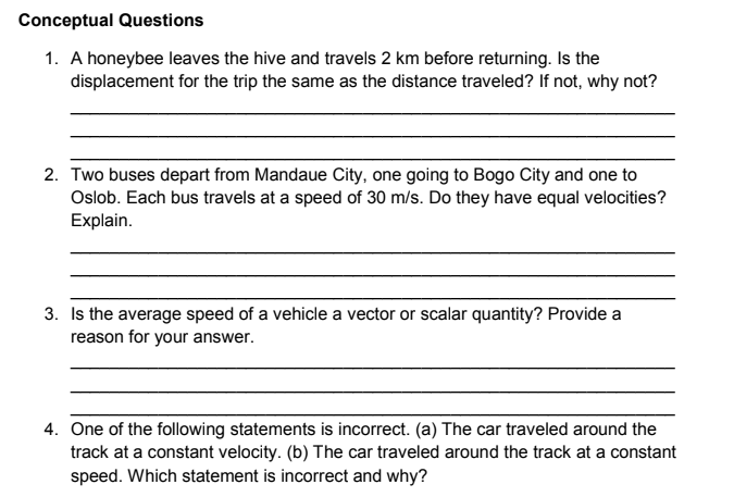 Conceptual Questions
1. A honeybee leaves the hive and travels 2 km before returning. Is the
displacement for the trip the same as the distance traveled? If not, why not?
2. Two buses depart from Mandaue City, one going to Bogo City and one to
Oslob. Each bus travels at a speed of 30 m/s. Do they have equal velocities?
Explain.
3. Is the average speed of a vehicle a vector or scalar quantity? Provide a
reason for your answer.
4. One of the following statements is incorrect. (a) The car traveled around the
track at a constant velocity. (b) The car traveled around the track at a constant
speed. Which statement is incorrect and why?
